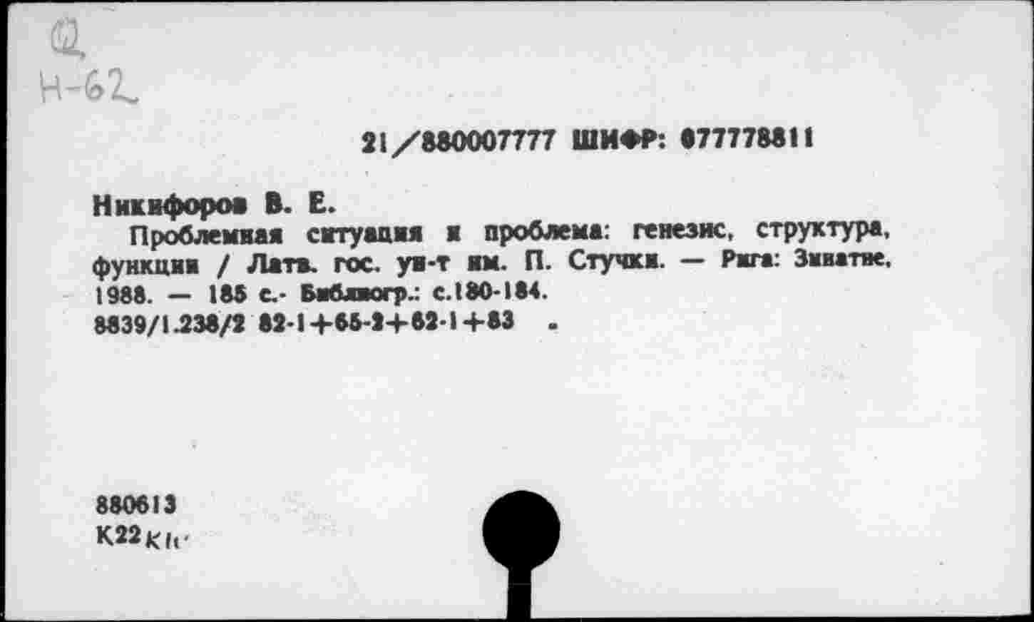 ﻿21/880007777 ШИФР: 877778811
Никифоров В. Е.
Проблемная ситуация и проблема: генезис, структура, функции / Латв. гос. ун-т им. П. Стучки. — Рига: Змватае, 1988. — 185 с.- Библиогр.: с.180-184.
8839/1.238/3 82-1+85-3+82-1+83 .
880813
К22К(|.